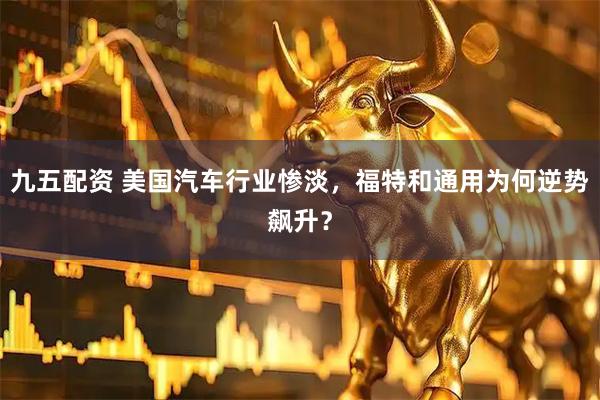 九五配资 美国汽车行业惨淡，福特和通用为何逆势飙升？