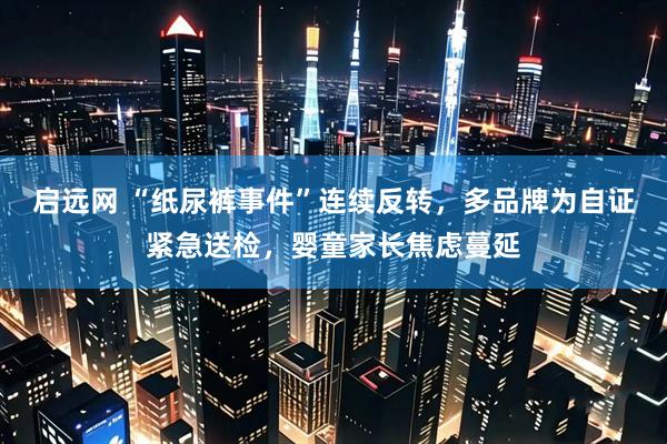 启远网 “纸尿裤事件”连续反转，多品牌为自证紧急送检，婴童家长焦虑蔓延