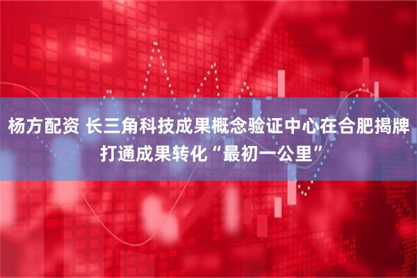 杨方配资 长三角科技成果概念验证中心在合肥揭牌 打通成果转化“最初一公里”